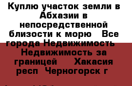 Куплю участок земли в Абхазии в непосредственной близости к морю - Все города Недвижимость » Недвижимость за границей   . Хакасия респ.,Черногорск г.